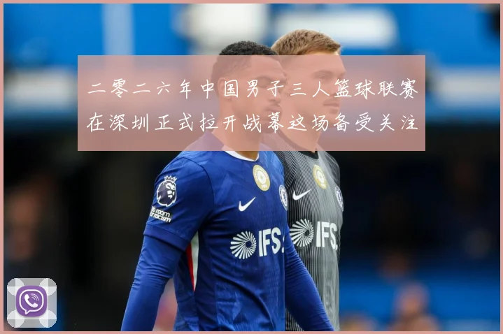 二零二六年中国男子三人篮球联赛在深圳正式拉开战幕这场备受关注赛场复盘-深度解析