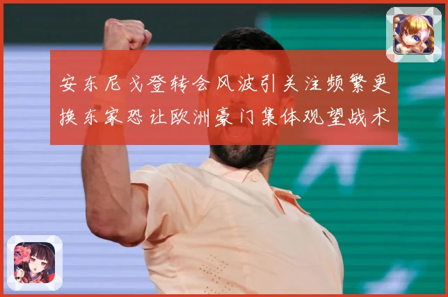 安东尼戈登转会风波引关注频繁更换东家恐让欧洲豪门集体观望战术观察-深度解析