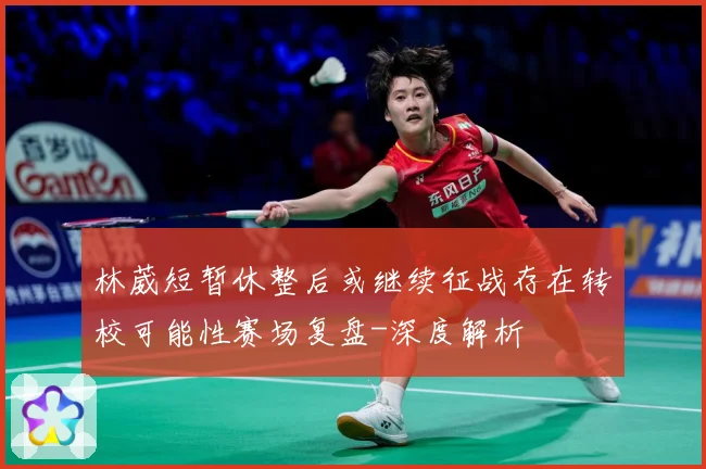 林葳短暂休整后或继续征战存在转校可能性赛场复盘-深度解析