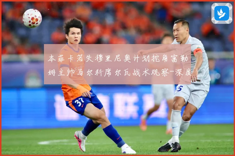 本菲卡若失穆里尼奥计划挖角富勒姆主帅马尔科席尔瓦战术观察-深度解析