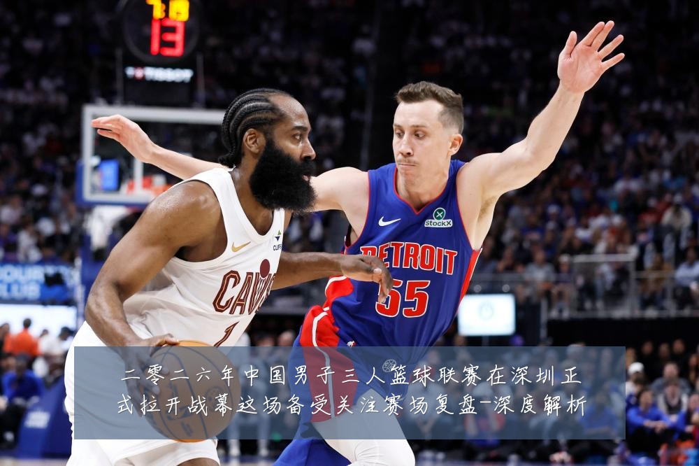 二零二六年中国男子三人篮球联赛在深圳正式拉开战幕这场备受关注赛场复盘-深度解析